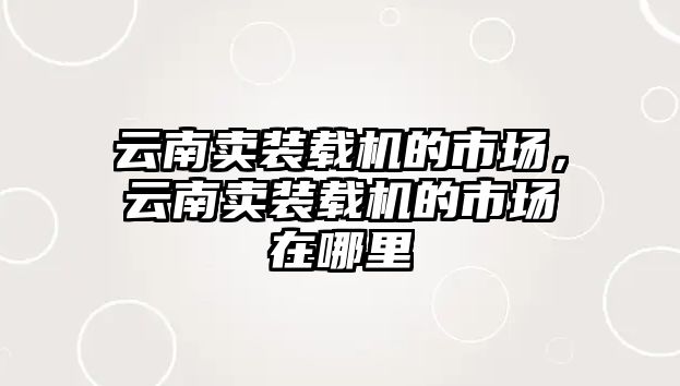 云南賣裝載機(jī)的市場(chǎng)，云南賣裝載機(jī)的市場(chǎng)在哪里