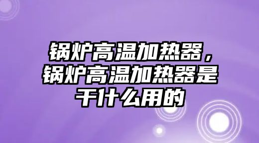 鍋爐高溫加熱器，鍋爐高溫加熱器是干什么用的