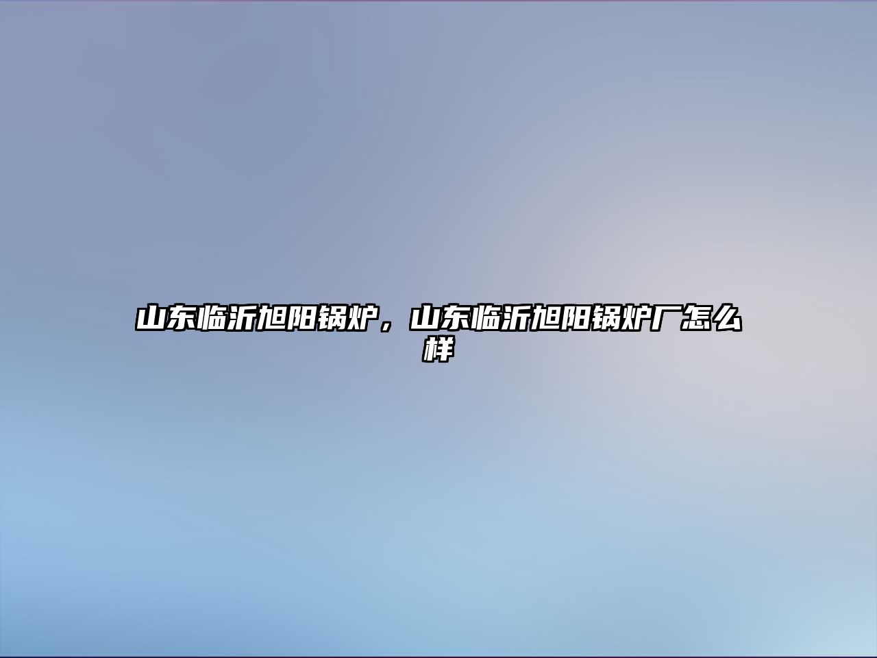 山東臨沂旭陽鍋爐，山東臨沂旭陽鍋爐廠怎么樣