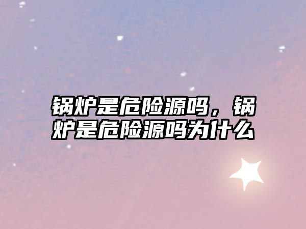 鍋爐是危險(xiǎn)源嗎，鍋爐是危險(xiǎn)源嗎為什么