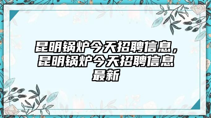 昆明鍋爐今天招聘信息，昆明鍋爐今天招聘信息最新