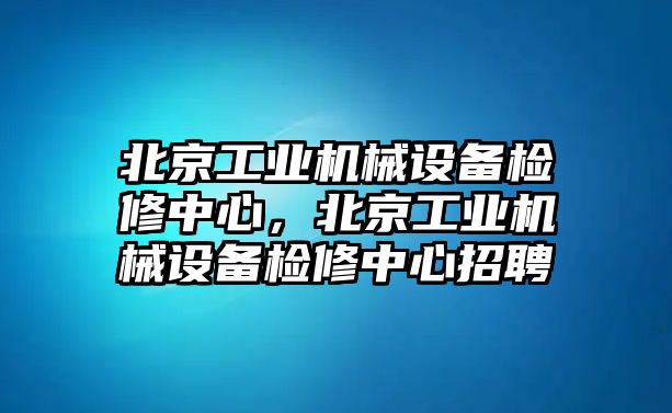 北京工業(yè)機械設備檢修中心，北京工業(yè)機械設備檢修中心招聘