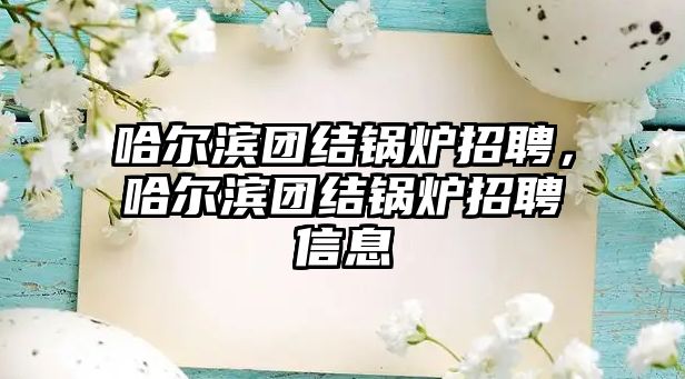 哈爾濱團(tuán)結(jié)鍋爐招聘，哈爾濱團(tuán)結(jié)鍋爐招聘信息