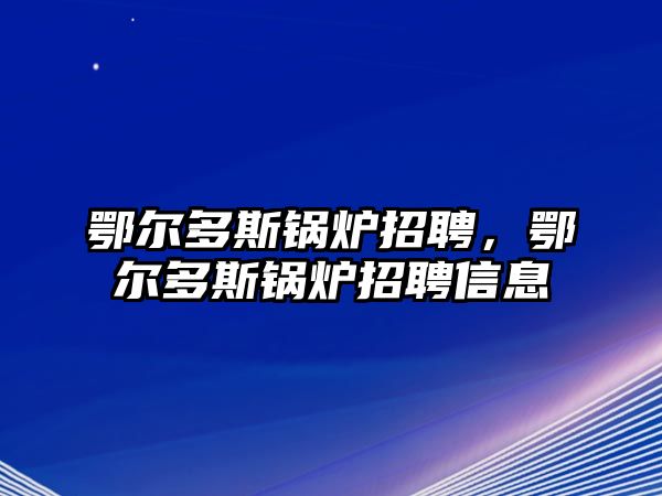 鄂爾多斯鍋爐招聘，鄂爾多斯鍋爐招聘信息