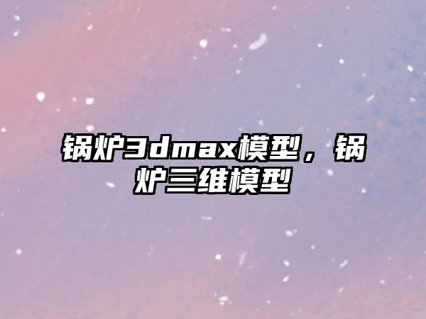 鍋爐3dmax模型，鍋爐三維模型