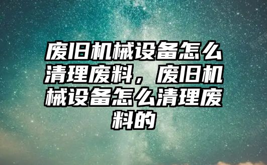 廢舊機械設備怎么清理廢料，廢舊機械設備怎么清理廢料的