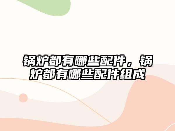 鍋爐都有哪些配件，鍋爐都有哪些配件組成