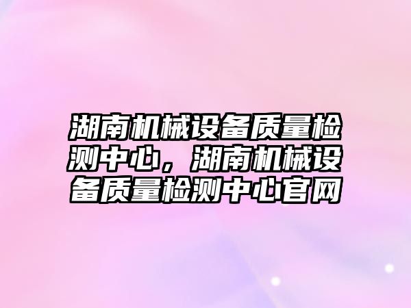 湖南機械設備質量檢測中心，湖南機械設備質量檢測中心官網(wǎng)