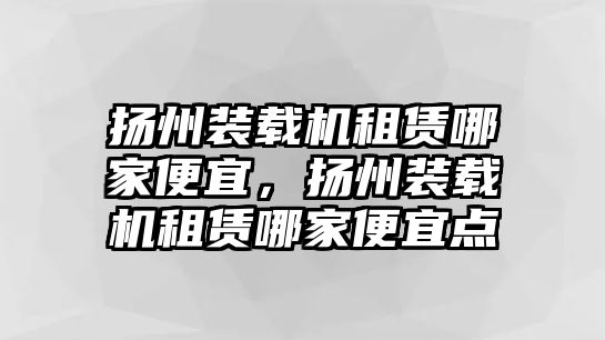 揚(yáng)州裝載機(jī)租賃哪家便宜，揚(yáng)州裝載機(jī)租賃哪家便宜點(diǎn)