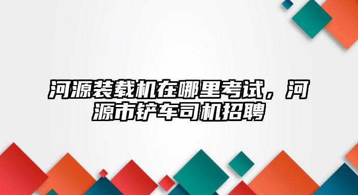 河源裝載機在哪里考試，河源市鏟車司機招聘