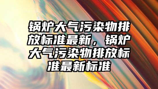 鍋爐大氣污染物排放標準最新，鍋爐大氣污染物排放標準最新標準