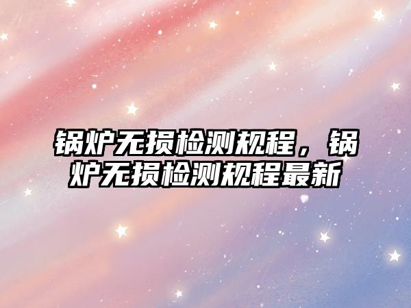 鍋爐無損檢測規(guī)程，鍋爐無損檢測規(guī)程最新