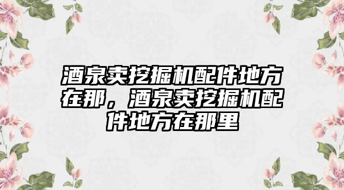 酒泉賣挖掘機配件地方在那，酒泉賣挖掘機配件地方在那里