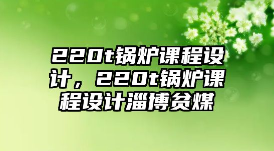 220t鍋爐課程設計，220t鍋爐課程設計淄博貧煤