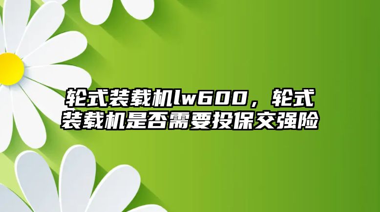 輪式裝載機(jī)lw600，輪式裝載機(jī)是否需要投保交強(qiáng)險(xiǎn)