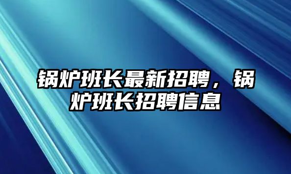 鍋爐班長(zhǎng)最新招聘，鍋爐班長(zhǎng)招聘信息