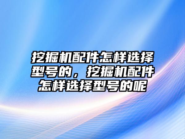 挖掘機配件怎樣選擇型號的，挖掘機配件怎樣選擇型號的呢