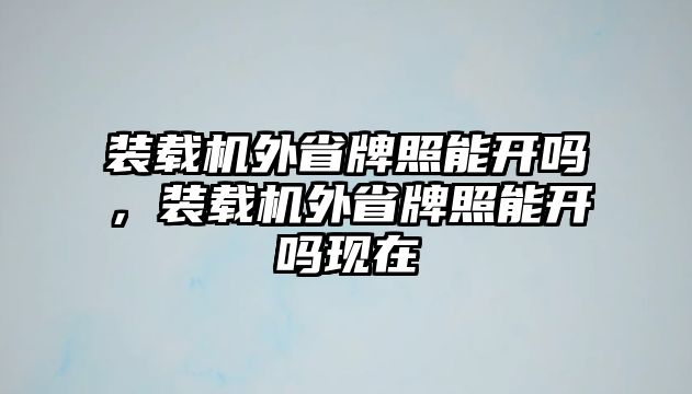 裝載機外省牌照能開嗎，裝載機外省牌照能開嗎現(xiàn)在