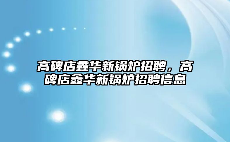 高碑店鑫華新鍋爐招聘，高碑店鑫華新鍋爐招聘信息