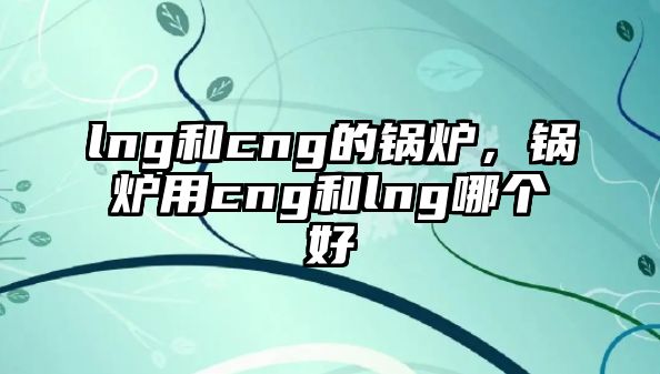 lng和cng的鍋爐，鍋爐用cng和lng哪個(gè)好