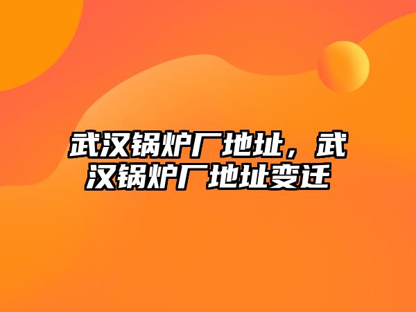 武漢鍋爐廠地址，武漢鍋爐廠地址變遷