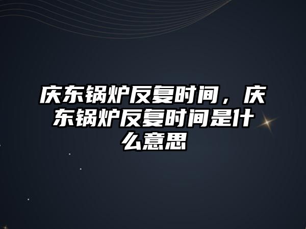 慶東鍋爐反復時間，慶東鍋爐反復時間是什么意思