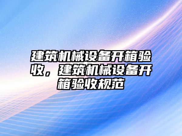 建筑機械設(shè)備開箱驗收，建筑機械設(shè)備開箱驗收規(guī)范