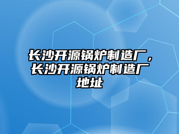 長沙開源鍋爐制造廠，長沙開源鍋爐制造廠地址