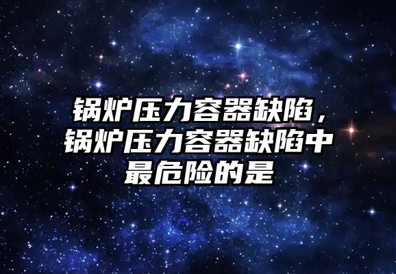 鍋爐壓力容器缺陷，鍋爐壓力容器缺陷中最危險的是