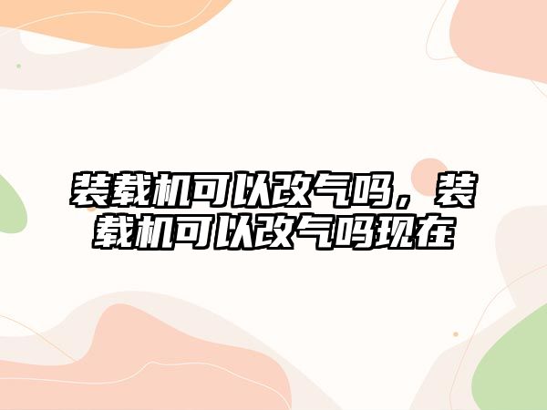 裝載機可以改氣嗎，裝載機可以改氣嗎現(xiàn)在