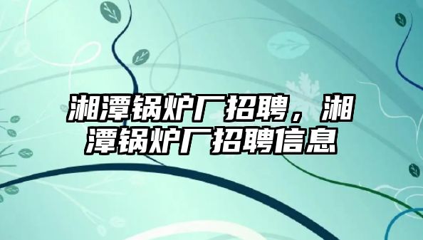 湘潭鍋爐廠招聘，湘潭鍋爐廠招聘信息