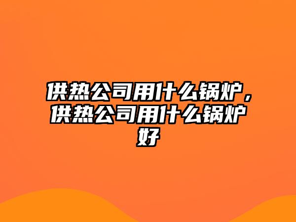 供熱公司用什么鍋爐，供熱公司用什么鍋爐好