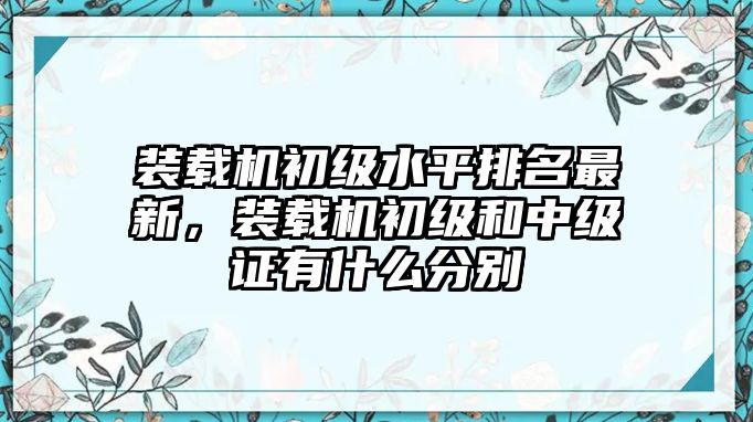 裝載機(jī)初級(jí)水平排名最新，裝載機(jī)初級(jí)和中級(jí)證有什么分別