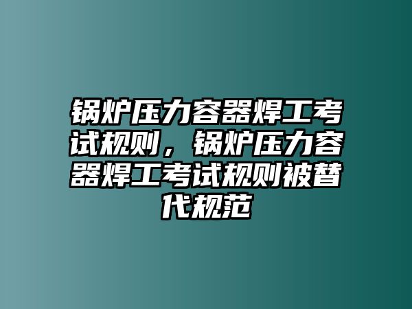 鍋爐壓力容器焊工考試規(guī)則，鍋爐壓力容器焊工考試規(guī)則被替代規(guī)范