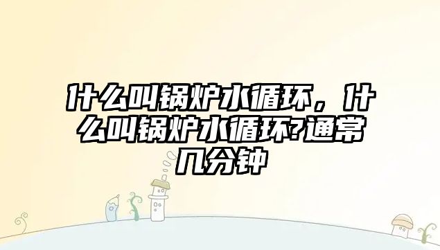 什么叫鍋爐水循環(huán)，什么叫鍋爐水循環(huán)?通常幾分鐘