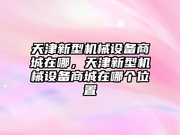 天津新型機(jī)械設(shè)備商城在哪，天津新型機(jī)械設(shè)備商城在哪個(gè)位置