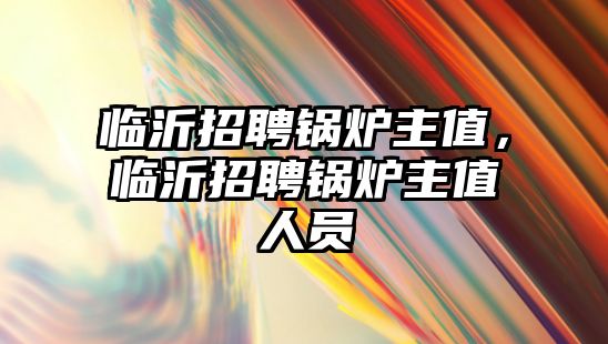 臨沂招聘鍋爐主值，臨沂招聘鍋爐主值人員