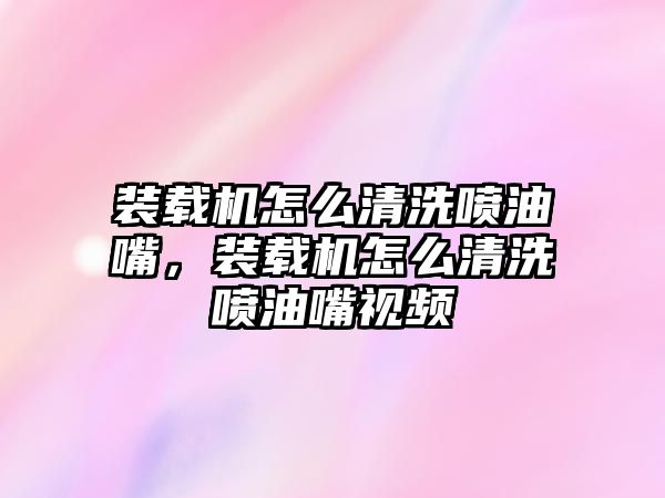 裝載機怎么清洗噴油嘴，裝載機怎么清洗噴油嘴視頻