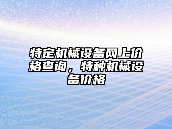 特定機(jī)械設(shè)備網(wǎng)上價(jià)格查詢，特種機(jī)械設(shè)備價(jià)格