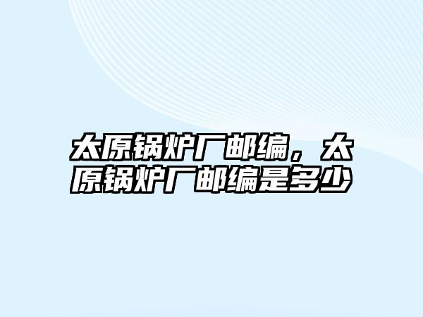 太原鍋爐廠郵編，太原鍋爐廠郵編是多少