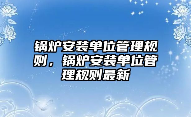 鍋爐安裝單位管理規(guī)則，鍋爐安裝單位管理規(guī)則最新