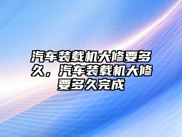 汽車(chē)裝載機(jī)大修要多久，汽車(chē)裝載機(jī)大修要多久完成