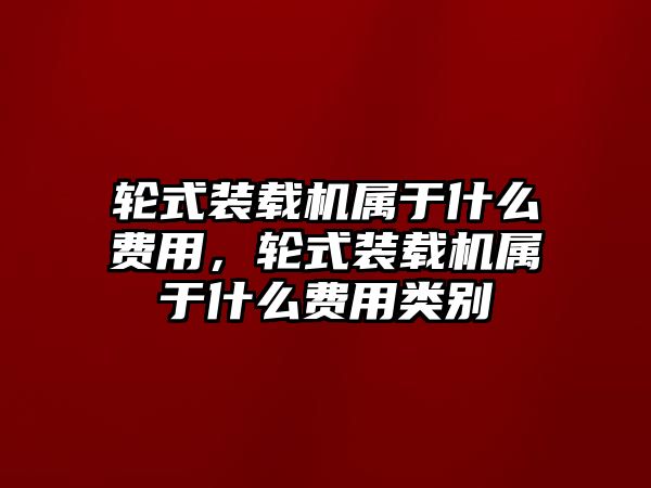 輪式裝載機(jī)屬于什么費(fèi)用，輪式裝載機(jī)屬于什么費(fèi)用類別