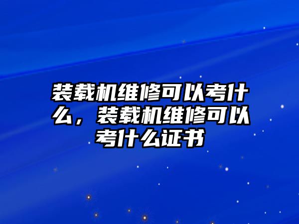 裝載機維修可以考什么，裝載機維修可以考什么證書