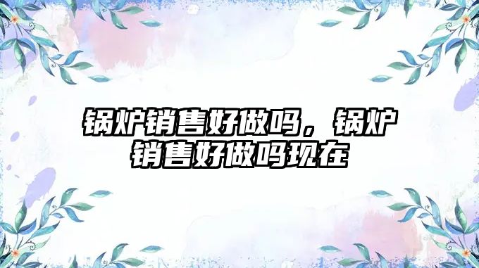 鍋爐銷(xiāo)售好做嗎，鍋爐銷(xiāo)售好做嗎現(xiàn)在