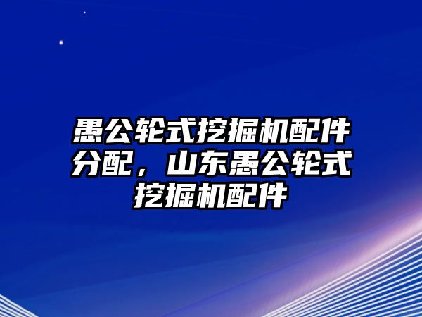 愚公輪式挖掘機配件分配，山東愚公輪式挖掘機配件