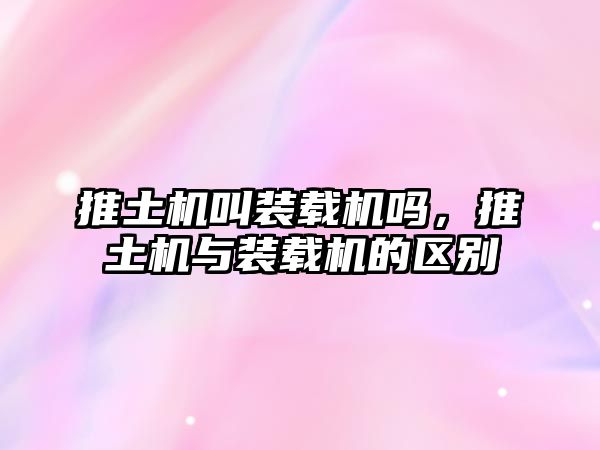 推土機叫裝載機嗎，推土機與裝載機的區(qū)別