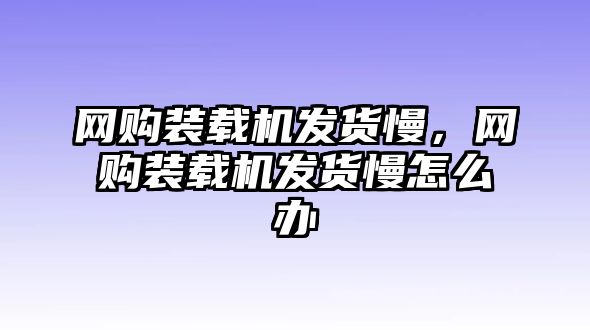 網(wǎng)購裝載機發(fā)貨慢，網(wǎng)購裝載機發(fā)貨慢怎么辦