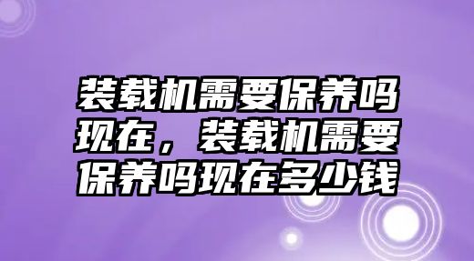 裝載機需要保養(yǎng)嗎現(xiàn)在，裝載機需要保養(yǎng)嗎現(xiàn)在多少錢