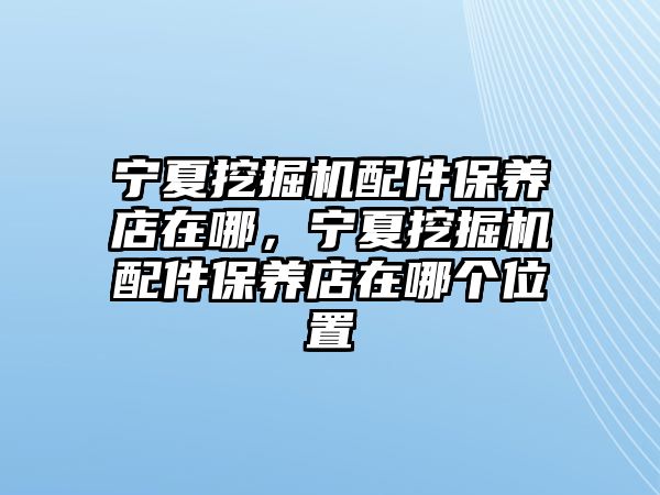 寧夏挖掘機配件保養(yǎng)店在哪，寧夏挖掘機配件保養(yǎng)店在哪個位置